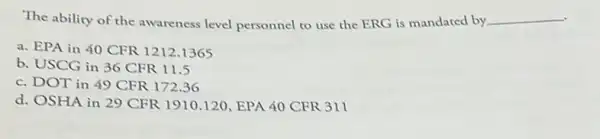 The ability of the awareness level personnel to use the ERG is mandated by. __
a. EPA in 40 CFR 1212.1365
b. USCG in 36 CFR 11.5
c. DOT in 49 CFR 172.36
d. OSHA in 29 CFR 1910.120, EPA 40 CFR 311