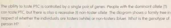 The ability to taste PTC is controlled by a single pair of genes. People with the dominant allele (T)
can taste PTC, but there is also a recessive (t) non-taster allele. The diagram shows a family tree in
respect of whether the individuals are tasters (white) or non-tasters (blue). What is the genotype of
person H?