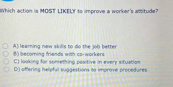 Which action is MOST LIKELY to improve a worker's attitude?
A) learning new skills to do the job better
B) becoming friends with co-workers
C) looking for something positive in every situation
D) offering helpful suggestions to improve procedures