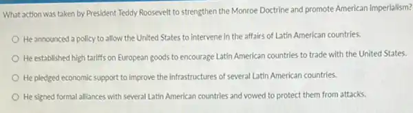 What action was taken by President Teddy Roosevelt to strengthen the Monroe Doctrine and promote American imperialism?
He announced a policy to allow the United States to intervene in the affairs of Latin American countries.
He established high tariffs on European goods to encourage Latin American countries to trade with the United States.
He pledged economic support to improve the infrastructures of several Latin American countries.
He signed formal alliances with several Latin American countries and vowed to protect them from attacks.