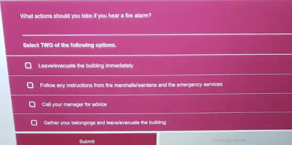 What actions should you take if you hear a fire alarm?
Select TWO of the following options.
Leavelevacuate the building immediately
Follow any instructions from fire marshalls/wardens and the emergency services
Call your manager for advice
Gather your belongings and leave/evacuate the building
Submit