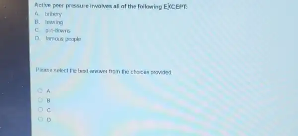 Active peer pressure involves all of the following E(CEPT:
A. bribery
B. teasing
C. put-downs
D. famous people
Please select the best answer from the choices provided.
A
B
c
D