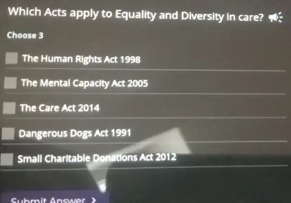 Which Acts apply to Equality and Diversity in care?
Choose 3
The Human Rights Act 1998
The Mental Capacity Act 2005
The Care Act 2014
Dangerous Dogs Act 1991
Small Charitable Donations Act 2012