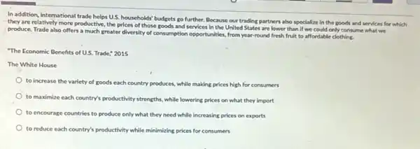 In addition, international trade helps U.S. households' budgets go further. Because our trading partners also specialize in the goods and services for which
they are relatively more productive, the prices of those goods and services in the United States are lower than if we could only consume what we
produce. Trade also offers a much greater diversity of consumption opportunities, from year-round fresh fruit to affordable clothing.
"The Economic Benefits of US.Trade," 2015
The White House
to increase the variety of goods each country produces, while making prices high for consumers
to maximize each country's productivity strengths, while lowering prices on what they import
to encourage countries to produce only what they need while increasing prices on exports
to reduce each country's productivity while minimizing prices for consumers