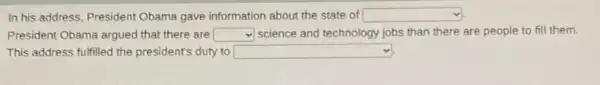 In his address, President Obama gave information about the state of square 
President Obama argued that there are square  v) science and technology jobs than there are people to fill them.
This address fulfilled the president's duty to square