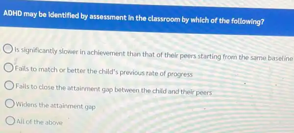 ADHD may be identified by assessment in the classroom by which of the following?
Is significantly slower in achievement than that of their peers starting from the same baseline
Fails to match or better the child's previous rate of progress
Fails to close the attainment gap between the child and their peers
Widens the attainment gap
All of the above