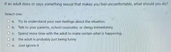 If an adult does or says something sexual that makes you feel uncomfortable, what should you do?
Select one:
a. Try to understand your own feelings about the situation.
b. Talk to your parents, school counselor, or clergy immediately.
c. Spend more time with the adult to make certain what is happening.
d. the adult is probably just being funny
e. Just ignore it