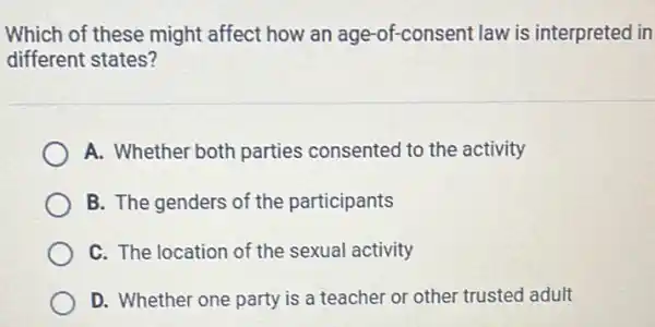 Which of these might affect how an age -of-consent law is interpreted in
different states?
A. Whether both parties consented to the activity
B. The genders of the participants
C. The location of the sexual activity
D. Whether one party is a teacher or other trusted adult