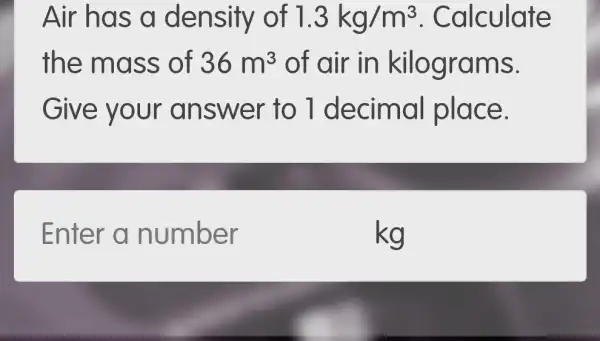 Air has a density of 1.3kg/m^3 . Calculate
the mass of 36m^3 of air in kilograms.
Give y our an swer to 1 decimal place.
Enter a number
kg