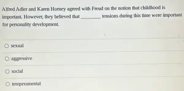 Alfred Adler and Karen Homey agreed with Freud on the notion that childhood is
important. However, they believed that __ tensions during this time were important
for personality development.
sexual
aggressive
social
temperamental