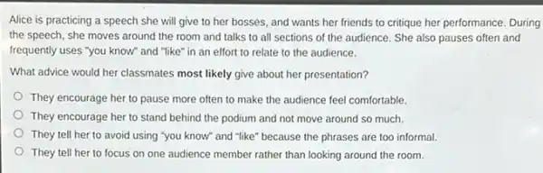 Alice is practicing a speech she will give to her bosses, and wants her friends to critique her performance. During
the speech, she moves around the room and talks to all sections of the audience. She also pauses often and
frequently uses "you know"and "like" in an effort to relate to the audience.
What advice would her classmates most likely give about her presentation?
They encourage her to pause more often to make the audience feel comfortable.
They encourage her to stand behind the podium and not move around so much.
They tell her to avoid using "you know and "like" because the phrases are too informal.
They tell her to focus on one audience member rather than looking around the room.