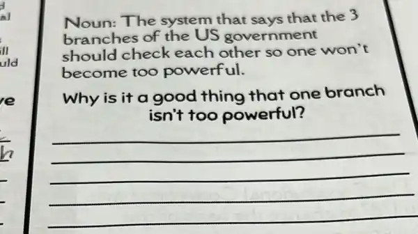 al
in
uld
e
Noun:The system that says that the 3
branches of the US government
should check each other so one won't
become too powerful.
Why is it a good thing that one branch
isn't too powerful?
__