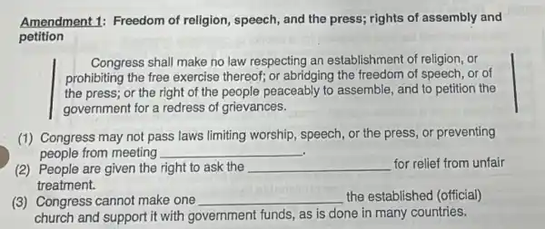 Amendment 1:Freedom of religion , speech, and the press; rights of assembly and
petition
Congress shall make no law respecting an establishment of religion, or
prohibiting the free exercise thereof; or abridging the freedom of speech, or of
the press; or the right of the people peaceably to assemble, and to petition the
government for a redress of grievances.
(1) Congress may not pass laws limiting worship, speech, or the press, or preventing
people from meeting __
(2) People are given the right to ask the __ for relief from unfair
treatment.
(3) Congress cannot make one __ the established (official)
church and support it with government funds, as is done in many countries.