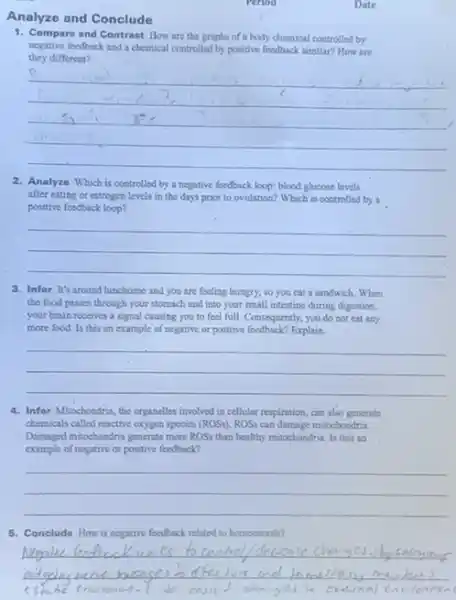 Analyze and Conclude
Period
1. Compare and Contrast How are the graphs of a body chemical controlled by
they different?
negative feedback and a chemical controlled by positive feedback similar? How are
__
p
2. Analyze Which is controlled by a negative feedback loop; blood glucose levels
after eating or estrogen levels in the days prior to ovulation? Which is controlled by a
positive feedback loop?
__
3. Infor It's around lunchtime and you are feeling hungry, so you eat a sandwich. When
the food passes through your stomach and into your small intestine during digestion,
your brain receives a signal causing you to feel full. Consequently, you do not eat any
more food. Is this an example of negative or positive feedback? Explain.
__
4. Infor Mitochondria, the organelles involved in cellular respiration, can also generate
chemicals called reactive oxygen species (ROSs).ROSs can damage mitochondria.
Damaged mitochondria generate more ROSs than healthy mitochondri Is this an
example of negative or positive feedback?
__
5. Conclude How is negative feedback related to bomeoutasis?
__
Date