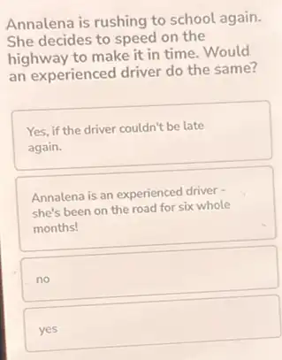 Annalena is rushing to school again.
She decides to speed on the
highway to make it in time.Would
an experienced driver do the same?
Yes, if the driver couldn't be late
again.
Annalena is an experienced driver -
she's been on the road for six whole
months!
no
yes