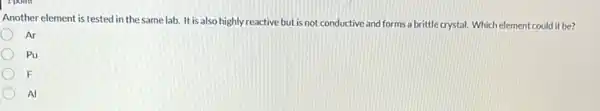 Another element is tested in the same lab.It is also highly reactive but is not conductive and forms a brittle crystal. Which element could it be?
Ar
Pu
F
Al