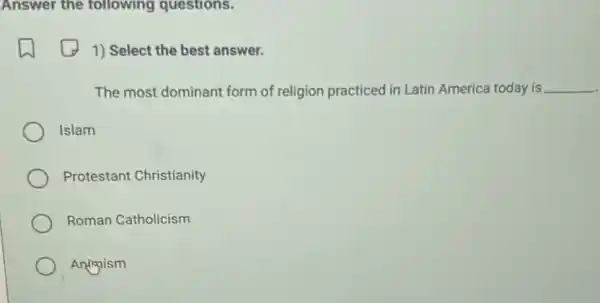 Answer the following questions.
1) Select the best answer.
The most dominant form of religion practiced in Latin America today is __
Islam
Protestant Christianity
Roman Catholicism
Animism