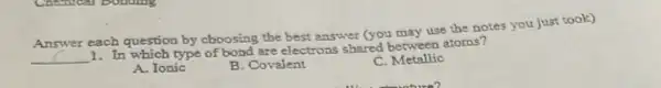 Answer
each question by choosing the best answer (you may use the notes you just took)
1. In which type of bond are electrons shared between atoms?
__
A. Ionic
B. Covalent
C. Metallic