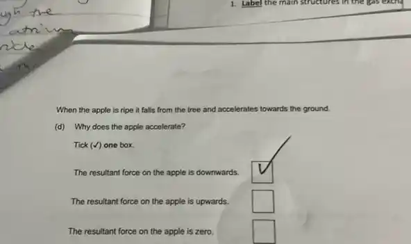 When the apple is ripe it falls from the tree and accelerates towards the ground.
(d) Why does the apple accelerate?
Tick (surd ) one box.
The resultant force on the apple is downwards.
square 
The resultant force on the apple is upwards.
square 
The resultant force on the apple is zero.
square