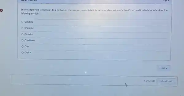 Before approving credit sales to a customer, the company must take into account the customer's five C's of credit, which include all of the
following except:
Collateral
Character
Capacity
Conditions
Cost
Capital