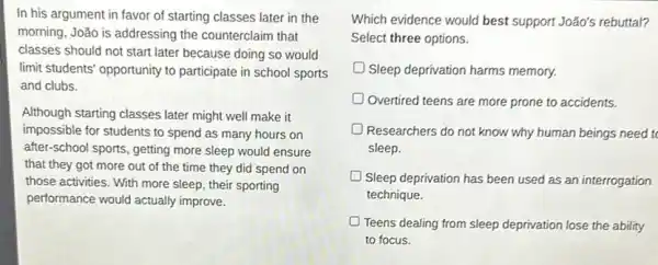 In his argument in favor of starting classes later in the
morning, João is addressing the counterclaim that
classes should not start later because doing so would
limit students' opportunity to participate in school sports
and clubs.
Although starting classes later might well make it
impossible for students to spend as many hours on
after-school sports, getting more sleep would ensure
that they got more out of the time they did spend on
those activities. With more sleep, their sporting
performance would actually improve.
Which evidence would best support João's rebuttal?
Select three options.
Sleep deprivation harms memory.
Overtired teens are more prone to accidents.
Researchers do not know why human beings need to
sleep.
Sleep deprivation has been used as an interrogation
technique.
D Teens dealing from sleep deprivation lose the ability
to focus.