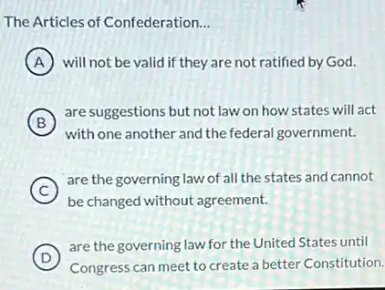 The Articles of Confederation __
A will not be valid if they are not ratified by God.
in
B
are suggestions but not law on how states will act
with one another and the federal government.
C
be changed without agreement.
(C)
are the governing law of all the states and cannot
D )
are the governing law for the United States until
Congress can meet to create a better Constitution.