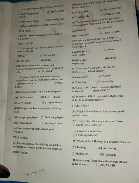 (A)Serving customers
(B)Developing menus
FALSE
(28)The following are duties of head chef except:
(C) Staffing of the
(D) Estimating cost
(29)Head chef mostly work at the front-of-house:
TRUE / FALSE
(30)Cook-freeze foods are mostly available in
the market:
TRUE / FALSE
(31)The hospitality and catering industry is made
up of people with:
(A)Money
(C) Knowledge
(B)Craft skills
(D) Ability
(32)Kitchen layout is not however, just
equipment siting, much depends on management
policy:
TRUE / FALSE
(33)The layout should be so planned that raw
foodstuffs arrive at one point, processed and then
dispatched to the server
TRUE /
(34)Which of the following is a type of layout?
(A)L-or-M-shaped
(C) L-or-U-shaped
(B)L-or-V-shaped
(D) L-or-W-shaped
(35)This layout involves siting equipment along
walls:
(A)Island grouping layout (C)Wall siting layout
(B)V-shaped layout
(D) W-shaped layout
(36)Most commercial kitchens have good
ventilation:
TRUE / FALSE
(37)Culinary skills and the ability to use kitchen
equipment are essential for the kitchen supervisor
TRUE /FALSE
(38)Which of the following is a skill required og
kitchen supervisor:
(A) Cooking skills
(C) Secondary skills
(B)Primary skills
(D) Tertiary skills
(39)This is an entry level role which provides
(39)Th with an introduction to the life in a kitchen:
(A)Head chef
(C) Sous chef
(B) Commis chef
(D) Chef de partie
(40)Chefs and food and beverage managers
in a competitive environment require
knowledge of
(A)Menu puzzle
(C) Menu
achievement
(D) Menu
(B)Menu stars
engineering
(41)Cook - chill technique is simple, and
shows __ in food service:
(A)Complexity
(C) Ability
(B)Flexibility
(D) Commodity
(42)Cook-chill/freeze requires specialized
equipment:
TRUE / FALSE
(43)In cook-chill / frecze system, there is the
ability to control temperature:
TRUE / FALSE
(44)Which of the following is an advantage of
cyclical menu?
(A)Gives greater efficiency in time and labour
(C) Needs special attention
(B)Consumes a lot of time
(D) Needs special staff
(45)Which of the following is a structure of menu
(A)Planning
(C) Forecasting
(B)Motivation
(D) Language
(46)Sometimes, functions and banquets are also
called dinners: TRUE / FALSE