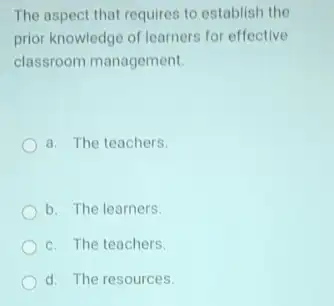 The aspect that requires to establish the
prior knowledge of learners for effective
classroom management.
a. The teachers
b. The learners
c. The teachers.
d. The resources.