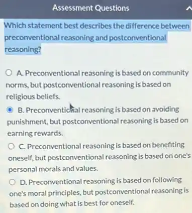 Assessment Questions
Which statement best describes the difference between
preconventional reasoning and postconventional
reasoning?
A. Preconventional reasoning is based on community
norms, but postconventional reasoning is based on
religious beliefs.
C B. Preconventicital reasoning is based on avoiding
punishment, but postconventional reasoning is based on
earning rewards.
C. Preconventional reasoning is based on benefiting
oneself, but postconventional reasoning is based on one's
personal morals and values.
D. Preconventional reasoning is based on following
one's moral principles, but postconventional reasoning is
based on doing what is best for oneself.