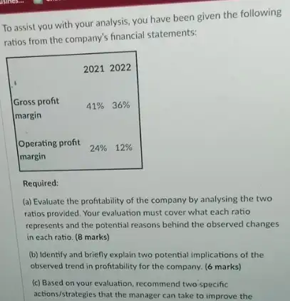 To assist you with your analysis, you have been given the following ratios from the company's financial statements:
Required:
(a) Evaluate the profitability of the company by analysing the two ratios provided. Your evaluation must cover what each ratio represents and the potential reasons behind the observed changes in each ratio. ( 8 marks)
(b) Identify and briefly explain two potential implications of the observed trend in profitability for the company. ( 6 marks)
(c) Based on your evaluation, recommend two specific