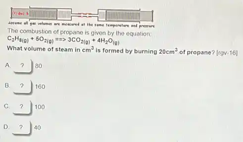 Assume all gan velumes are measured of the some temperature and pressure
The combustion of propane is given by the equation:
C_(3)H_(8(g))+5O_(2(g))=Longrightarrow 3CO_(2(g))+4H_(2)O_((g))
What volume of steam in cm^3 is formed by burning 20cm^3 of propane? [rgv-16]
A. ? 80
B square  160 7
C. square  100 7
D. square  40 7