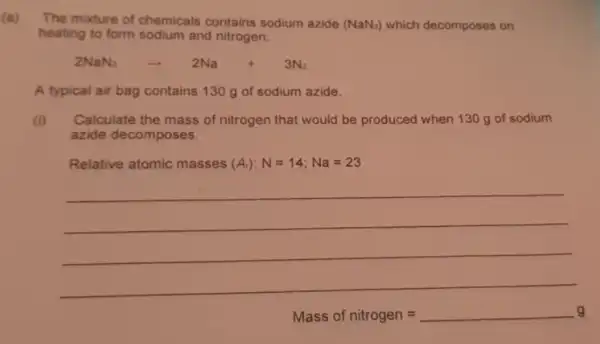 (a)
The mixture of chemicals contains sodium azide (NaN_(3)) which decomposes on
heating to form sodium and nitrogen.
2NaN_(2)arrow 2Na+3N_(2)
A typical air bag contains 130 g of sodium azide.
(i) Calculate the mass of nitrogen that would be produced when 130 g of sodium
azide decomposes.
Relative atomic masses (A_(i)):N=14;Na=23
__
Mass of nitrogen=