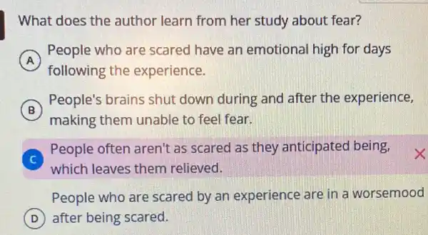 What does the author learn from her study about fear?
A
People who are scared have an emotional high for days
following the experience.
B
People's brains shut down during and after the experience,
making them unable to feel fear.
C
People often aren't as scared as they anticipated being,
which leaves them relieved.
People who are scared by an experience are in a worsemood
D after being scared.