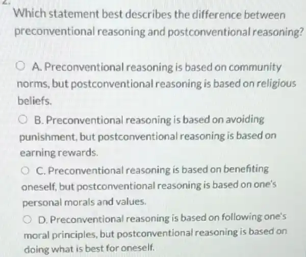 a
Which statement best describes the difference between
preconventio nal reasoning and postconventional reasoning?
A. Preconventional reasoning is based on community
norms, but entional reasoning is based on religious
beliefs.
B. Preconventional reasoning is based on avoiding
punishment, but postconventional reasoning is based on
earning rewards.
C. Preconventional reasoning is based on benefiting
oneself, but postconventional reasoning is based on one's
personal morals and values.
D. Preconventional reasoning is based on following one's
moral principles, but postconventic nal reasoning is based on
doing what is best for oneself.