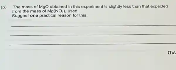 (b) The mass of MgO in this experiment is slightly less than that expected
from the mass of Mg(NO_(3))_(2) used.
Suggest one practical reason for this.
__
(Tot