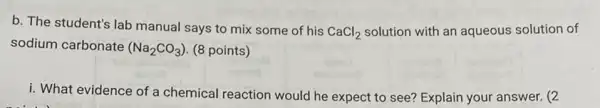 b. The student's lab manual says to mix some of his
CaCl_(2) solution with an aqueous solution of
sodium carbonate (Na_(2)CO_(3)) (8 points)
i. What evidence of a chemical reaction would he expect to see?Explain your answer. (2