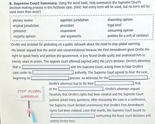 B. Supreme Court Summary. Using the word bank, help summarize the Supreme Court's decision-making process in this fictitious case. (Hint: Not every term will be used, but no term will be used more than oncel)

 & & & 
 & & appellate jurisdiction & dissenting opinion 
 & & precedent & legal brief 
 & & respondent & concurring opinion 
 majority opinion & oral arguments & petition for a writ of certiorarl 


Orville was arrested for protesting on a public sidewalk about the need to stop global warming. His lawyer argued that the arrest was unconstitutional because the First Amendment gives Orville the right to speak freely and petition the government. A jury found Orville guilty and sentenced him to twenty years in prison. The appeals court affirmed (agreed with) the jury's decision. Orville's attorneys filed a with the Supreme Court, asking them to hear Orville's case under its authority. The Supreme Court agreed to hear the case, beginning its process. As attorneys for the
Orville's attorneys had to file their first.
STOP GLOBAL
At the Orville's attorneys argued
WARMING forcefully that Orville's rights had been violated and the Supreme Court
justices asked many questions. After discussing the case in a conference, the Supreme Court decided unanimously that Orville's First Amendment rights had been violated. Later that month, the Supreme Court issued its overturning the lower court decisions and setting Orville free!