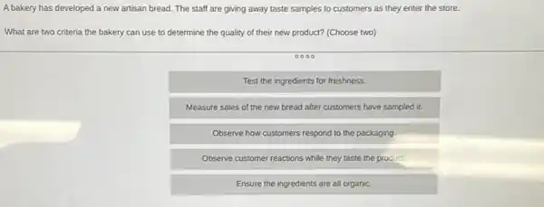 A bakery has developed a new artisan bread. The staff are giving away taste samples to customers as they enter the store.
What are two criteria the bakery can use to determine the quality of their new product? (Choose two)
0000
Test the ingredients for freshness.
Measure sales of the new bread after customers have sampled it.
Observe how customers respond to the packaging.
Observe customer reactions while they taste the product.
Ensure the ingredients are all organic.