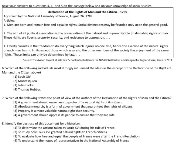 Base your answers to questions 3,4, and 5 on the passage below and on your knowledge of social studies.
Declaration of the Rights of Man and the Citizen-1789
Approved by the National Assembly of France, August 26, 1789
Articles:
1. Men are born and remain free and equal in rights. Social distinctions may be founded only upon the general good.
2. The aim of all political association is the preservation of the natural and imprescriptible (inalienable] rights of man.
These rights are liberty,property, security, and resistance to oppression. __
4. Liberty consists in the freedom to do everything which injures no one else; hence the exercise of the natural rights
of each man has no limits except those which assure to the other members of the society the enjoyment of the same
rights. These limits can only be determined by law. __
Source: The Avalon Project at Yale Law School (adapted) from the NYS Global History and Geography Regents Exam, January 2011.
6. Which of the following individuals most strongly influenced the ideas in the excerpt of the Declaration of the Rights of
Man and the Citizen above?
(1) Louis XIV
(2) Montesquieu
(3) John Locke
(4) Thomas Hobbes
7. Which of the following states the point of view of the authors of the Declaration of the Rights of Man and the Citizen?
(1) A government should make laws to protect the natural rights of its citizen.
(2) Absolute monarchy is a form of government that guarantees the rights of citizens
(3) Property is a more valuable natural right than security.
(4) A government should oppress its people to ensure that they are safe.
8. Identify the best use of this document for a historian.
(1) To determine the actions taken by Louis XVI during his rule of France.
(2) To study how Louis XVI granted natural rights to French citizens
(3) To evaluate how free and equal the people of France were after the French Revolution
(4) To understand the hopes of representatives in the National Assembly of France