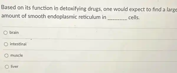 Based on its function in detoxifying drugs , one would expect to find a large
amount of smooth endoplasmic reticulum in __ cells.
brain
intestinal
muscle
liver