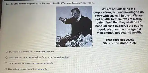 Based on the information provided by this speech,President Theodore Roosevelt's goal was to...
We are not the
corporations, but endeavoring to do
away with any evll In them. We are
not hostlle to them;we are merely
determined that they shall be so
handled as to subserve the public
good. We draw the line against
misconduct, not against wealth.
Theodore Roosevelt
State of the Union , 1902
Persuade businesses to accept nationalization
Assist businesses in resisting interference by foreign investors
Establish regulations to increase owner profit
Use federal power to control monopolies