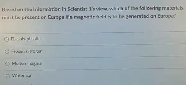 Based on the information in Scientist 1's view, which of the following materials
must be present on Europa if a magnetic field is to be generated on Europa?
Dissolved salts
Frozen nitrogen
Molten magma
Water ice