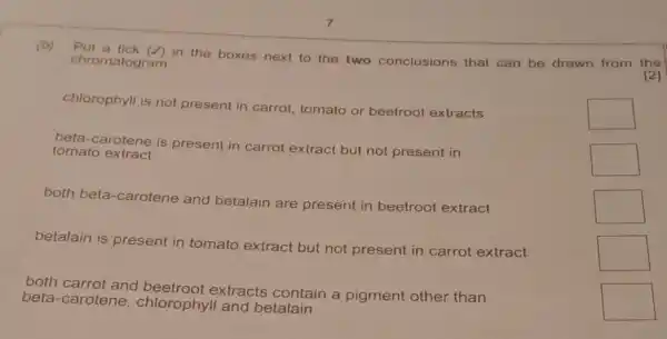 (b)
chromatogram..." the boxes next to the two conclusions that can be drawn from chromatogram.
chlorophyll is not present in carrot tomato or beetroot extracts
beta-carotene is present in carrot extract but not present in
tomato extract
both beta-carotene and betalain are present in beetroot extract
betalain is present in tomato extract but not present in carrot extract
both carrot and extracts contain a pigment other than
beta-carotene , chlorophyll and betalain
square 
square 
square 
square 
square