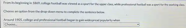 From its beginning in 1869, college football was viewed as a sport for the upper class,while professional football was a sport for the working class.
Choose an option from the drop-down menu to complete the sentence below.
Around 1905, college and professional football began to gain widespread popularity when
square