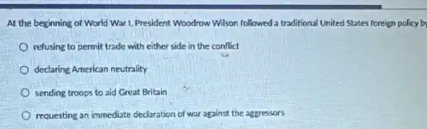 At the beginning of World War I, President Woodrow Wilson followed a traditional United States foreign policy by
refusing to permit trade with either side in the conflict
declaring American neutrality
sending troops to aid Great Britain
requesting an immediate declaration of war against the aggressors