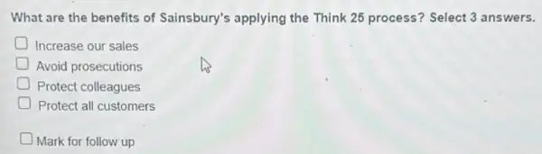 What are the benefits of Sainsbury's applying the Think 25 process?Select 3 answers.
Increase our sales
Avoid prosecutions
Protect colleagues
Protect all customers
D Mark for follow up