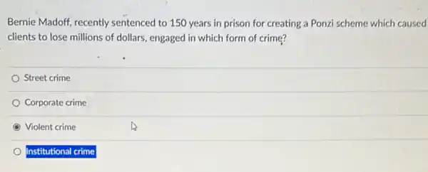 Bernie Madoff, recently sentenced to 150 years in prison for creating a Ponzi scheme which caused
clients to lose millions of dollars, engaged in which form of crime?
Street crime
Corporate crime
Violent crime
Institutional crime