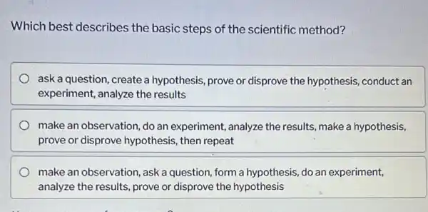 Which best describes the basic steps of the scientific method?
ask a question, create a hypothesis, prove or disprove the hypothesis , conduct an
experiment, analyze the results
make an observation do an experiment , analyze the results make a hypothesis,
prove or disprove hypothesis, then repeat
make an observation , ask a question, form a hypothesis, do an experiment,
analyze the results prove or disprove the hypothesis