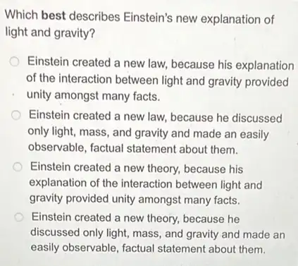 Which best describes Einstein's new explanation of
light and gravity?
Einstein created a new law, because his explanation
of the interaction between light and gravity provided
unity amongst many facts.
Einstein created a new law, because he discussed
only light, mass, and gravity and made an easily
observable, factual statement about them.
Einstein created a new theory, because his
explanation of the interaction between light and
gravity provided unity amongst many facts.
Einstein created a new theory, because he
discussed only light, mass , and gravity and made an
easily observable, factual statement about them.