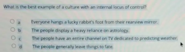 What is the best example of a culture with an internal locus of control?
a Everyone hangs a lucky rabbit's foot from their rearview mirror.
b The people display a heavy reliance on astrology.
C The people have an entire channel on TV dedicated to predicting weather.
d The people generally leave things to fate.